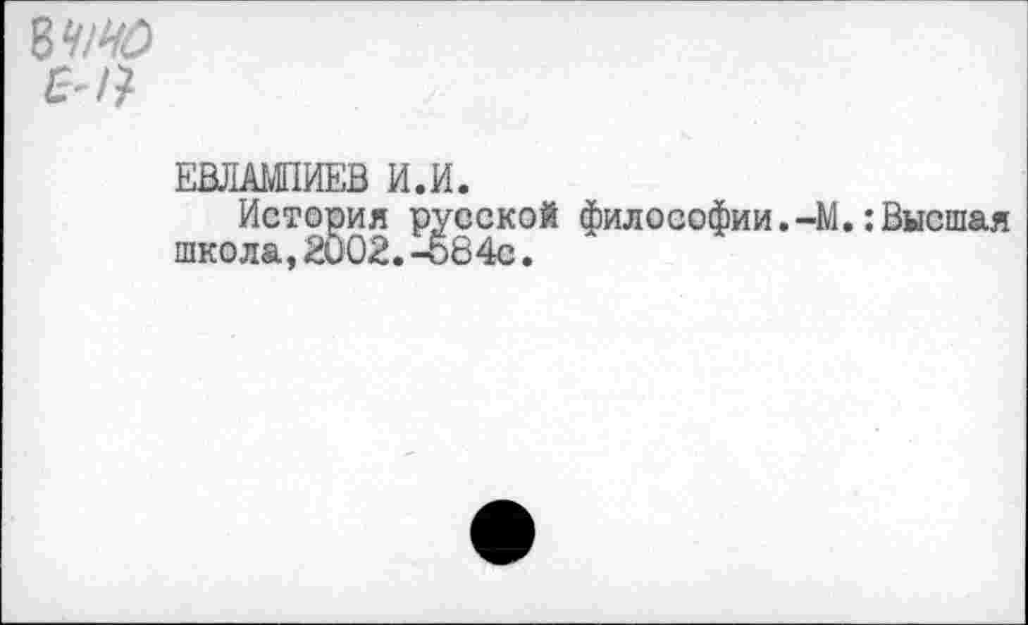 ﻿8^
ЕВЛАМПИЕВ И.И.
История русской философии.-М.:Высшая школа,2002.-о84с.